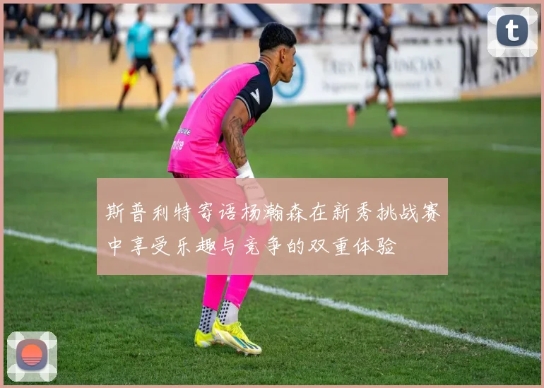 斯普利特寄语杨瀚森在新秀挑战赛中享受乐趣与竞争的双重体验