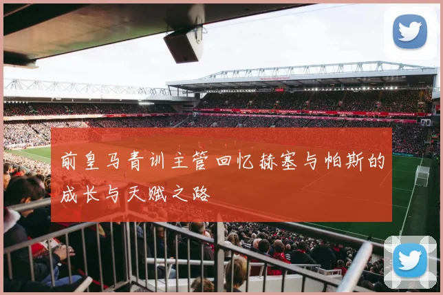 前皇马青训主管回忆赫塞与帕斯的成长与天赋之路