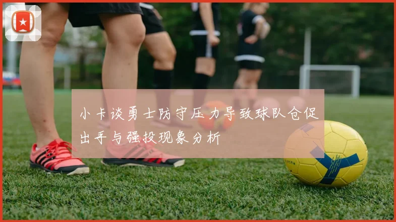 小卡谈勇士防守压力导致球队仓促出手与强投现象分析