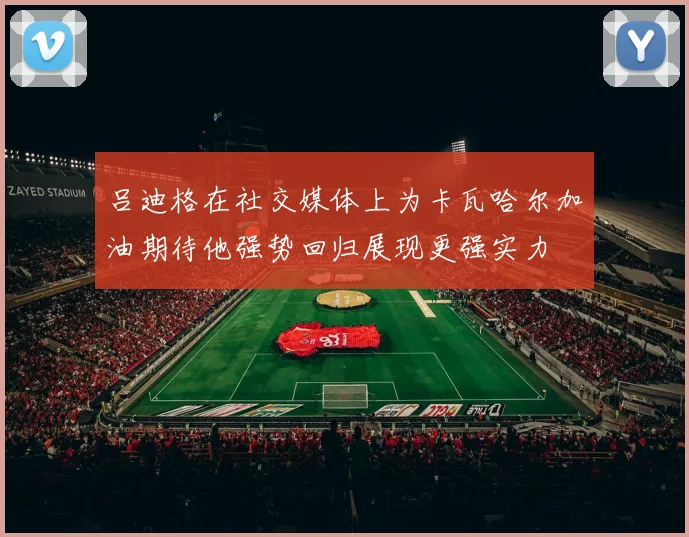 吕迪格在社交媒体上为卡瓦哈尔加油期待他强势回归展现更强实力