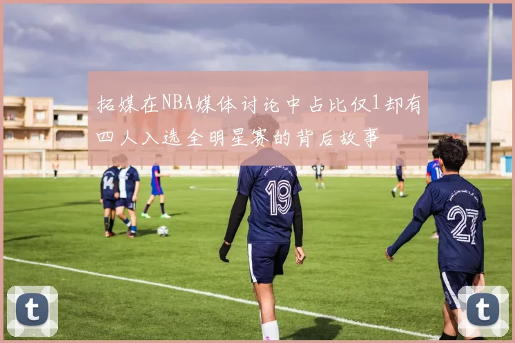 拓媒在NBA媒体讨论中占比仅1却有四人入选全明星赛的背后故事