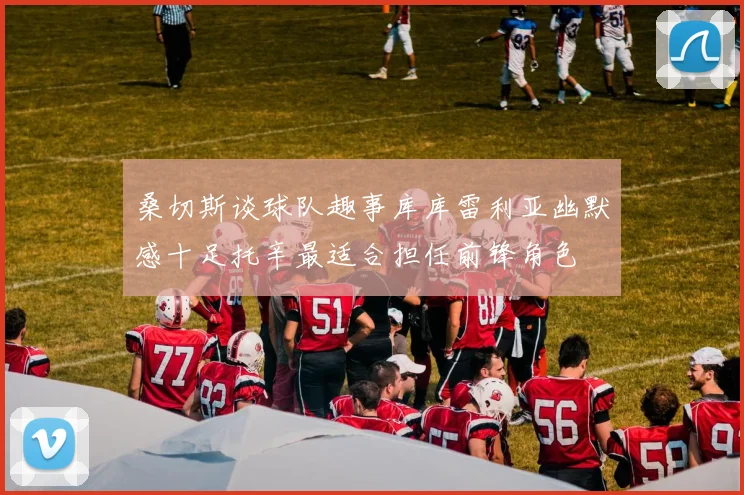 桑切斯谈球队趣事库库雷利亚幽默感十足托辛最适合担任前锋角色