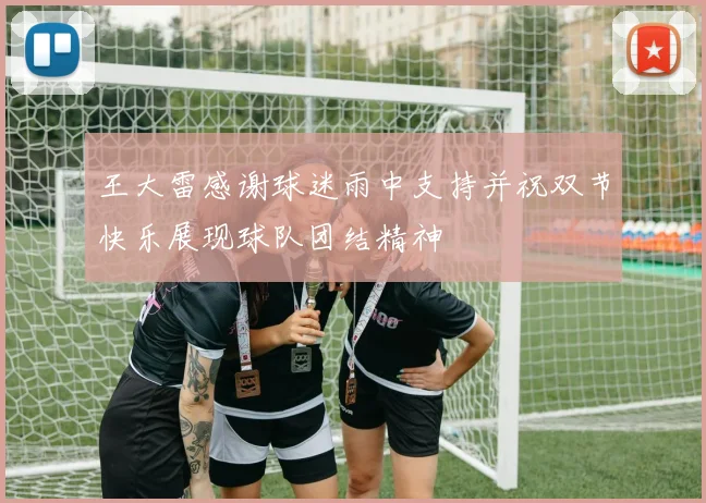 王大雷感谢球迷雨中支持并祝双节快乐展现球队团结精神