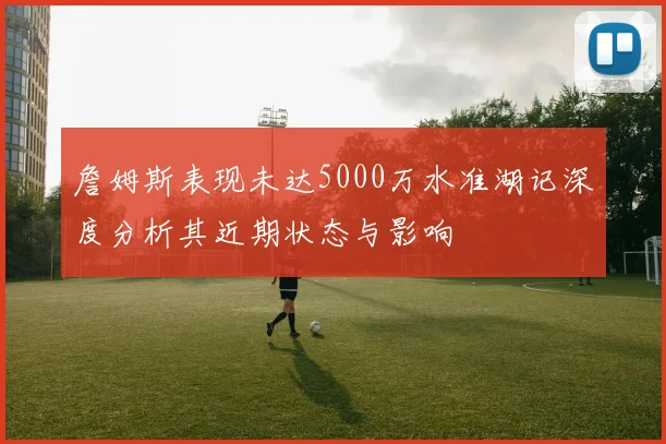 詹姆斯表现未达5000万水准湖记深度分析其近期状态与影响