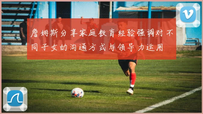 詹姆斯分享家庭教育经验强调对不同子女的沟通方式与领导力运用