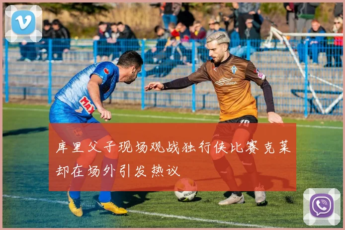库里父子现场观战独行侠比赛克莱却在场外引发热议