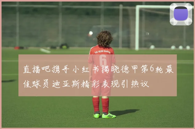 直播吧携手小红书揭晓德甲第6轮最佳球员迪亚斯精彩表现引热议