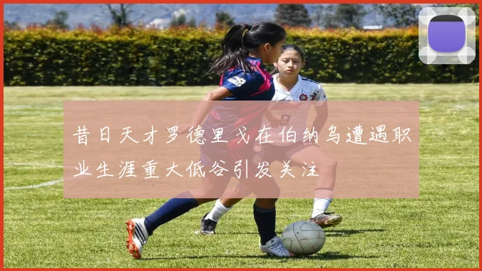 昔日天才罗德里戈在伯纳乌遭遇职业生涯重大低谷引发关注