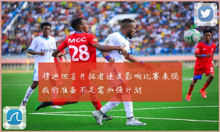 穆迪坦言开拓者速度影响比赛表现我们准备不足需加强计划