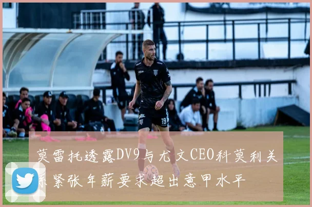 莫雷托透露DV9与尤文CEO科莫利关系紧张年薪要求超出意甲水平