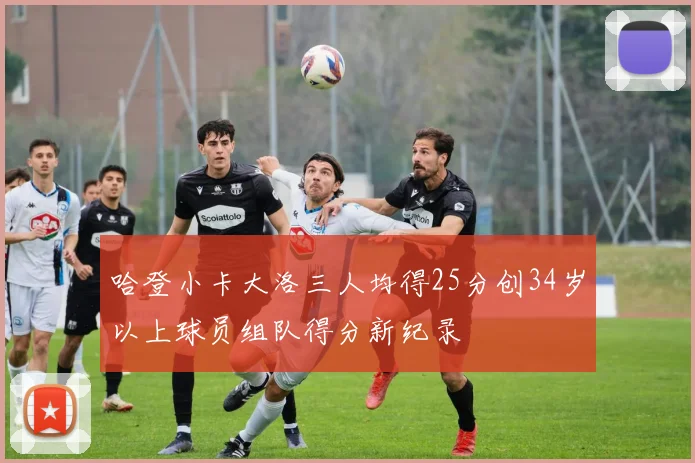 哈登小卡大洛三人均得25分创34岁以上球员组队得分新纪录