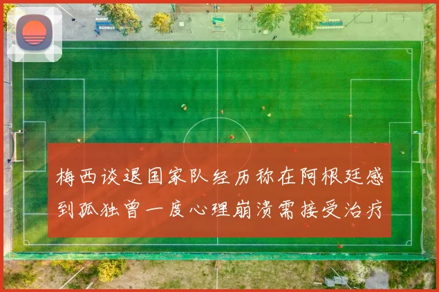 梅西谈退国家队经历称在阿根廷感到孤独曾一度心理崩溃需接受治疗
