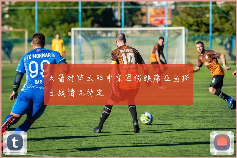 火箭对阵太阳申京因伤缺席亚当斯出战情况待定