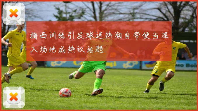 梅西训练引发球迷热潮自带便当混入场地成热议话题