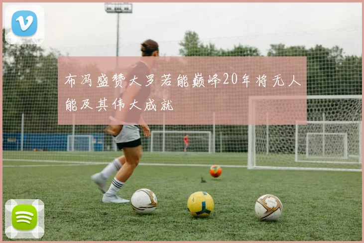 布冯盛赞大罗若能巅峰20年将无人能及其伟大成就