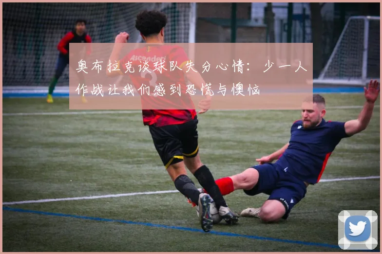 奥布拉克谈球队失分心情：少一人作战让我们感到恐慌与懊恼