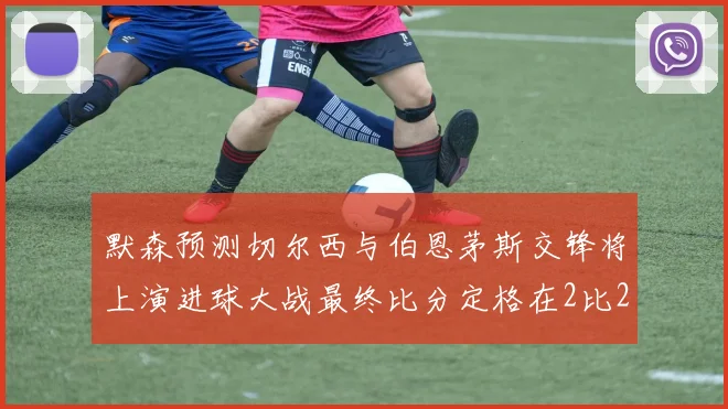 默森预测切尔西与伯恩茅斯交锋将上演进球大战最终比分定格在2比2