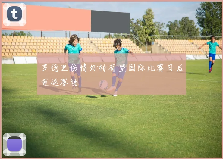 罗德里伤情好转有望国际比赛日后重返赛场