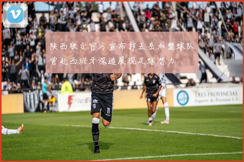 陕西联合官方宣布郭五岳加盟球队曾赴西班牙深造展现足球潜力