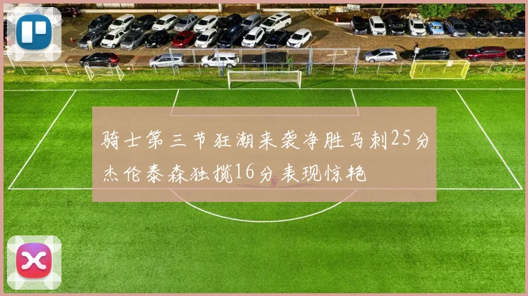 骑士第三节狂潮来袭净胜马刺25分杰伦泰森独揽16分表现惊艳