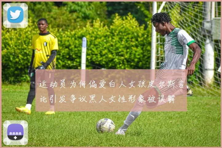 运动员为何偏爱白人女孩皮尔斯言论引发争议黑人女性形象被误解