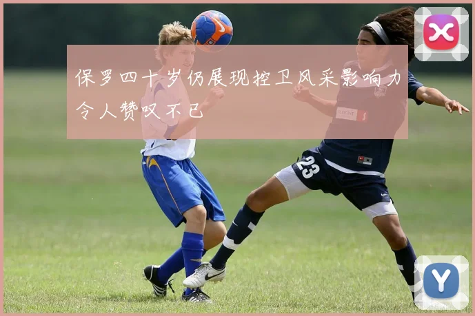 保罗四十岁仍展现控卫风采影响力令人赞叹不已