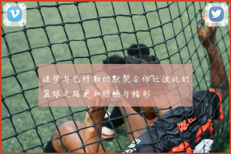 追梦与巴特勒的默契合作让彼此的篮球之路更加顺畅与精彩