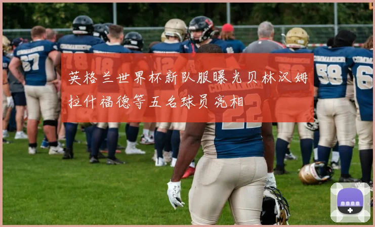 英格兰世界杯新队服曝光贝林汉姆拉什福德等五名球员亮相