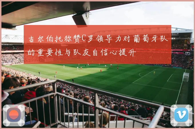 吉尔伯托称赞C罗领导力对葡萄牙队的重要性与队友自信心提升