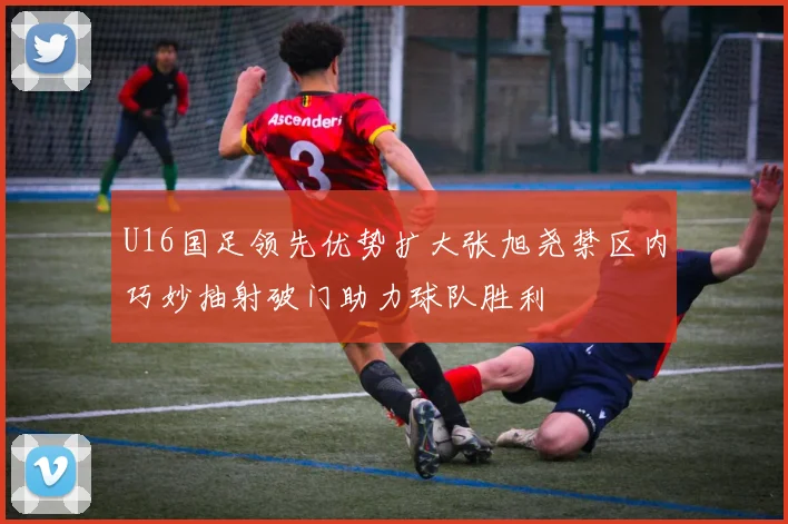 U16国足领先优势扩大张旭尧禁区内巧妙抽射破门助力球队胜利