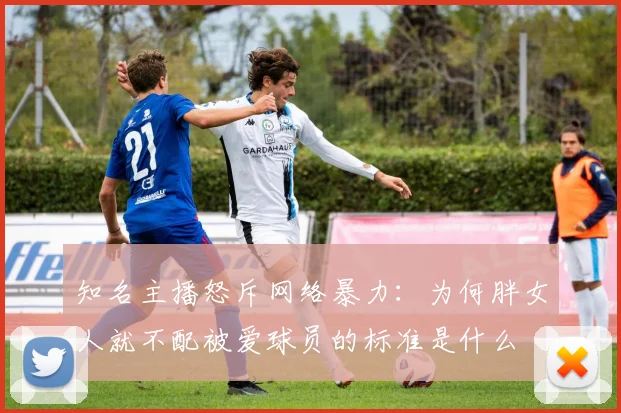知名主播怒斥网络暴力：为何胖女人就不配被爱球员的标准是什么