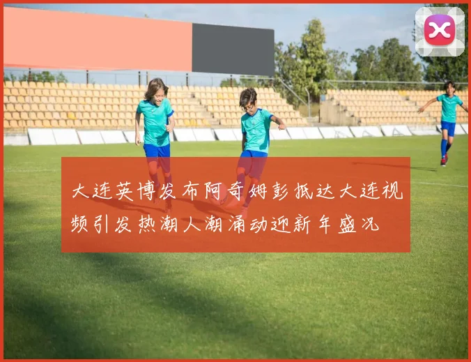 大连英博发布阿奇姆彭抵达大连视频引发热潮人潮涌动迎新年盛况