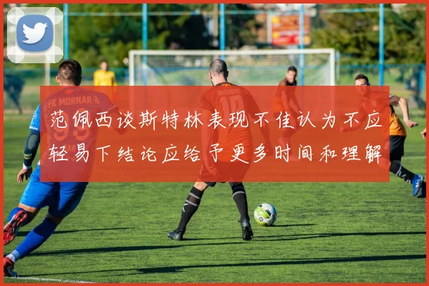 范佩西谈斯特林表现不佳认为不应轻易下结论应给予更多时间和理解