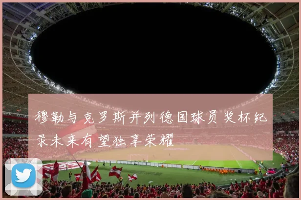 穆勒与克罗斯并列德国球员奖杯纪录未来有望独享荣耀