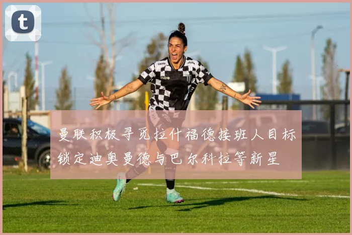 曼联积极寻觅拉什福德接班人目标锁定迪奥曼德与巴尔科拉等新星