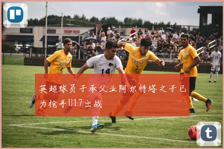 英超球员子承父业阿尔特塔之子已为枪手U17出战