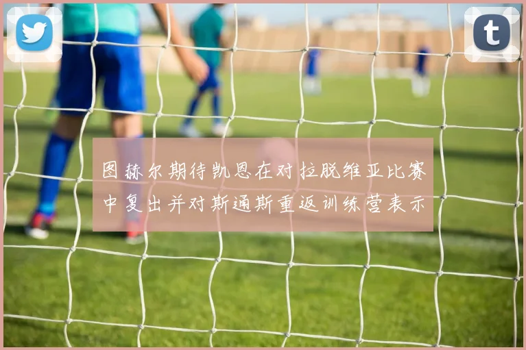 图赫尔期待凯恩在对拉脱维亚比赛中复出并对斯通斯重返训练营表示欣喜