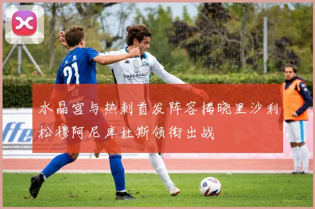水晶宫与热刺首发阵容揭晓里沙利松穆阿尼库杜斯领衔出战