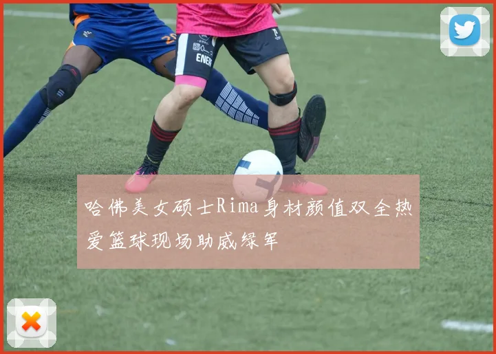 哈佛美女硕士Rima身材颜值双全热爱篮球现场助威绿军
