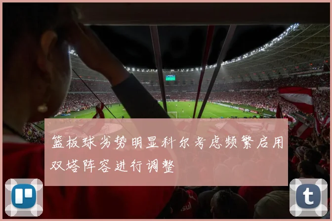 篮板球劣势明显科尔考虑频繁启用双塔阵容进行调整