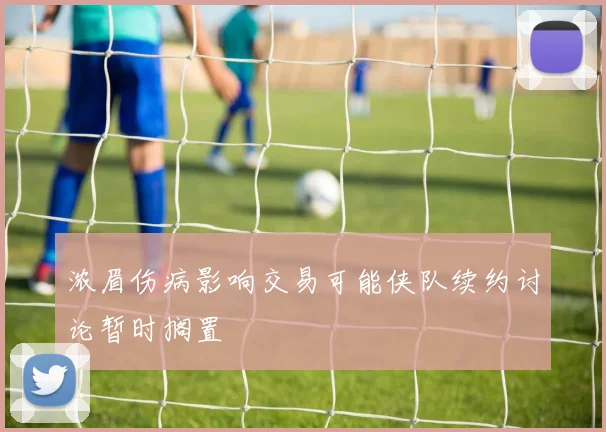 浓眉伤病影响交易可能侠队续约讨论暂时搁置