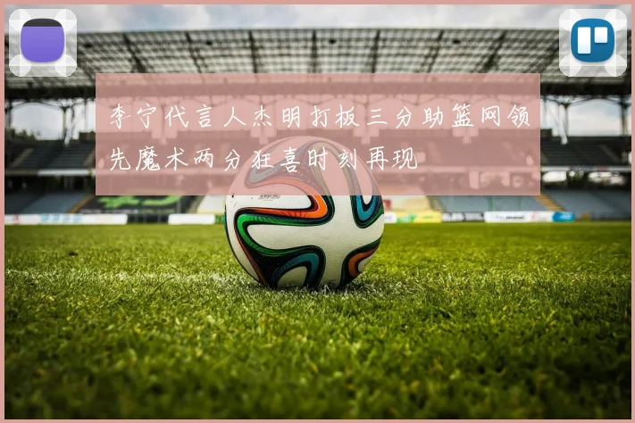 李宁代言人杰明打板三分助篮网领先魔术两分狂喜时刻再现