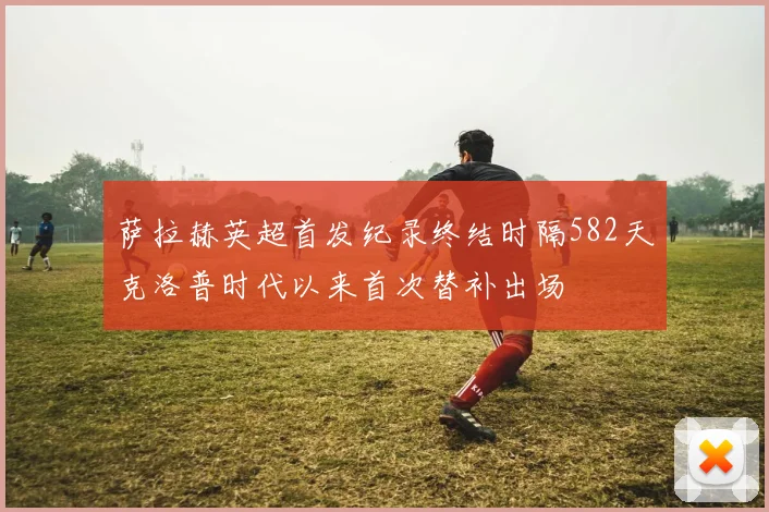 萨拉赫英超首发纪录终结时隔582天克洛普时代以来首次替补出场